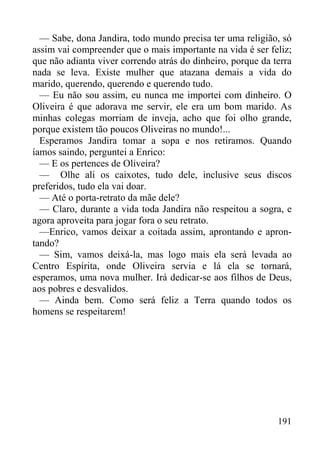 191
— Sabe, dona Jandira, todo mundo precisa ter uma religião, só
assim vai compreender que o mais importante na vida é ser feliz;
que não adianta viver correndo atrás do dinheiro, porque da terra
nada se leva. Existe mulher que atazana demais a vida do
marido, querendo, querendo e querendo tudo.
— Eu não sou assim, eu nunca me importei com dinheiro. O
Oliveira é que adorava me servir, ele era um bom marido. As
minhas colegas morriam de inveja, acho que foi olho grande,
porque existem tão poucos Oliveiras no mundo!...
Esperamos Jandira tomar a sopa e nos retiramos. Quando
íamos saindo, perguntei a Enrico:
— E os pertences de Oliveira?
— Olhe ali os caixotes, tudo dele, inclusive seus discos
preferidos, tudo ela vai doar.
— Até o porta-retrato da mãe dele?
— Claro, durante a vida toda Jandira não respeitou a sogra, e
agora aproveita para jogar fora o seu retrato.
—Enrico, vamos deixar a coitada assim, aprontando e apron-
tando?
— Sim, vamos deixá-la, mas logo mais ela será levada ao
Centro Espírita, onde Oliveira servia e lá ela se tornará,
esperamos, uma nova mulher. Irá dedicar-se aos filhos de Deus,
aos pobres e desvalidos.
— Ainda bem. Como será feliz a Terra quando todos os
homens se respeitarem!
 