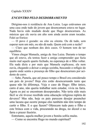 192
Capítulo XXXIV
ENCONTRO PELO DESDOBRAMENTO
Dirigimo-nos à residência de Ana Luiza. Logo estávamos em
uma casa onde tudo do jovem que desencarnara estava no lugar.
Nada havia sido mudado desde que Hugo desencarnara. As
músicas que ele ouvia em alto som ainda assim eram tocadas.
Falei ao Enrico:
— O povo é gozado: ou oito ou oitenta. Ou dá tudo, sem
esperar nem um mês, ou não dá nada. Quem está com a razão?
— Claro que nenhum dos dois casos. O homem tem de ter
equilíbrio.
Vimos chegar Manuela, amiga de Ana Luiza. Durante o tempo
que ali esteve, ela tentou fazer a amiga compreender que fazia
muito mal aquele quarto fechado, na esperança de o filho voltar.
Ela nada dizia e por mais que Manuela explicasse, ela nem
ouvia, chegando a deixar a amiga sozinha, buscando o refúgio do
quarto onde sentia a presença do filho que desencarnara por aci-
dente de carro.
— Sabe, Pamela, que até pouco tempo o Brasil era considerado
um país de jovens? Hoje eles estão desencarnando tanto que
quase não há diferença. Veja o caso de Hugo: filho único,
carro d ano, não queria trabalhar nem estudar, vivia na farra.
Agora os pai se encontram desesperados. Não teria sido mais
fácil se ele tivesse recebido uma educação religiosa repleta de
deveres? Mas não, hoje os pais parecem desejar preencher
uma lacuna que ocorre porque eles também não têm tempo de
curtir o filho. E o que fazem? Oferecem tudo para o filho e
este brinca com a vida, procurando na droga, no álcool e na
farra o prazer ilusório.
Entretanto, aquela mulher jovem e bonita sofria muito.
— Como se encontra Hugo no mundo espiritual?
 