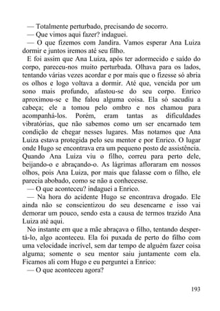 193
— Totalmente perturbado, precisando de socorro.
— Que vimos aqui fazer? indaguei.
— O que fizemos com Jandira. Vamos esperar Ana Luiza
dormir e juntos iremos até seu filho.
E foi assim que Ana Luiza, após ter adormecido e saído do
corpo, pareceu-nos muito perturbada. Olhava para os lados,
tentando várias vezes acordar e por mais que o fizesse só abria
os olhos e logo voltava a dormir. Até que, vencida por um
sono mais profundo, afastou-se do seu corpo. Enrico
aproximou-se e lhe falou alguma coisa. Ela só sacudiu a
cabeça; ele a tomou pelo ombro e nos chamou para
acompanhá-los. Porém, eram tantas as dificuldades
vibratórias, que não sabemos como um ser encarnado tem
condição de chegar nesses lugares. Mas notamos que Ana
Luiza estava protegida pelo seu mentor e por Enrico. O lugar
onde Hugo se encontrava era um pequeno posto de assistência.
Quando Ana Luiza viu o filho, correu para perto dele,
beijando-o e abraçando-o. As lágrimas afloraram em nossos
olhos, pois Ana Luiza, por mais que falasse com o filho, ele
parecia abobado, como se não a conhecesse.
— O que aconteceu? indaguei a Enrico.
— Na hora do acidente Hugo se encontrava drogado. Ele
ainda não se conscientizou do seu desencarne e isso vai
demorar um pouco, sendo esta a causa de termos trazido Ana
Luiza até aqui.
No instante em que a mãe abraçava o filho, tentando desper-
tá-lo, algo aconteceu. Ela foi puxada de perto do filho com
uma velocidade incrível, sem dar tempo de alguém fazer coisa
alguma; somente o seu mentor saiu juntamente com ela.
Ficamos ali com Hugo e eu perguntei a Enrico:
— O que aconteceu agora?
 