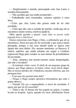 194
— Simplesmente o marido, preocupado com Ana Luiza, a
acordou bruscamente.
— Não acredito que isso tenha acontecido!...
—Trabalhando com encarnados, estamos sujeitos a estes
fatos.
—Creio que Ana Luiza não gostou nada de ter sido
acordada.
— Claro que não, mas o coitado do marido, vendo que ela se
encontrava muito serena, resolveu ajudá-la.
Olhei aquele garotão e pensei: como hoje os jovens estão
jogando fora a vida física!
Enrico conversou com Hugo e Emy, a enfermeira que ali se
encontrava. Disse-nos que ele foi socorrido e que estava muito
protegido, porque a sua casa mental ainda se ligava com
alguns dos seus ídolos. Ele, mesmo sonolento, os buscava. E
muitos espíritos que ainda relutam em seguir o Cordeiro
esperavam Hugo para compor as suas turmas de perturbadores
da juventude.
— Emy, achamos este pronto-socorro muito desprotegido,
eles não o invadem?
— Já tentaram várias vezes. O chefe de um pequeno grupo de
música, que Hugo adorava, já tentou várias vezes tirá-lo daqui.
Mas as nossas paredes são verdadeiras cascatas elétricas, que nos
protegem bem.
— E por que eles gostam tanto dele?
— Porque o Hugo sempre aprontava brincadeiras que todo o
grupo adorava.
— Entendi. Ele era o engraçadinho, o terror da sociedade. E
agora, por que ele foi socorrido?
— Todos o são. O doente não fica jogado na sarjeta, é sempre
levado ao hospital. Agora, quando ele sarar, dificilmente ficará
 