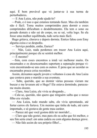 195
aqui. É bem provável que vá juntar-se à sua turma de
perturbadores.
— E Ana Luiza, não pode ajudá-lo?
—Pode, e é isso o que estamos tentando fazer. Mas ela também
não é fácil. Toma muitos comprimidos para dormir e esses
comprimidos dificultam o desdobramento. Ela tem o sono ou
pesado demais e não sai do corpo, ou se sai, volta logo. Se ela
fosse uma mulher equilibrada, tudo seria mais fácil.
Hugo gritava, chorava e depois dormia. Enrico falou com Emy
alguma coisa e se despediu.
— Serviço perdido, então, Enrico?
— Não, Luiz, nada perdemos em trazer Ana Luiza aqui,
principalmente porque ela se sentirá melhor.
— É mesmo?
—Sim, com esses encontros a irmã vai melhorar muito. Os
encarnados e os desencarnados suportam a separação porque vi-
vem encontrando-se uns com os outros. É pena que ao acordar os
encarnados pouca coisa recordem.
Assim, deixamos aquele jovem e voltamos à casa de Ana Luiza
que contava para o marido a sua aventura.
— Sabe, querido, que ao dormir várias pessoas vieram me
buscar e me levaram até o Hugo? Ele estava dormindo, pareceu-
me muito doente.
— Claro, Ana Luiza, ele vivia se drogando...
—Cale-se, querido, não quero que ninguém saiba que o nosso
filho era viciado.
— Ana Luiza, todo mundo sabe, ele vivia aprontando, até
furtar carros ele furtava. Um menino que tinha de tudo, até carro
importado, e só gostava de gente mau caráter.
— Parece até que você gostou dele ter morrido!...
— Claro que não gostei, mas para ele eu acho que foi melhor, o
seu fim seria cruel: em uma cadeia ou com alguma doença grave.
— Não fale assim do seu próprio filho!...
 