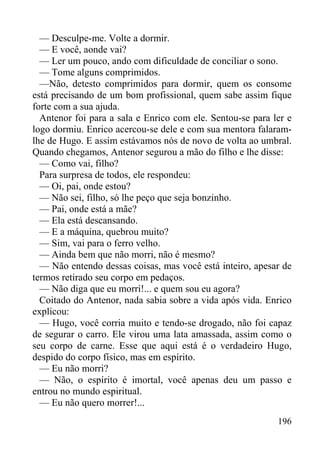 196
— Desculpe-me. Volte a dormir.
— E você, aonde vai?
— Ler um pouco, ando com dificuldade de conciliar o sono.
— Tome alguns comprimidos.
—Não, detesto comprimidos para dormir, quem os consome
está precisando de um bom profissional, quem sabe assim fique
forte com a sua ajuda.
Antenor foi para a sala e Enrico com ele. Sentou-se para ler e
logo dormiu. Enrico acercou-se dele e com sua mentora falaram-
lhe de Hugo. E assim estávamos nós de novo de volta ao umbral.
Quando chegamos, Antenor segurou a mão do filho e lhe disse:
— Como vai, filho?
Para surpresa de todos, ele respondeu:
— Oi, pai, onde estou?
— Não sei, filho, só lhe peço que seja bonzinho.
— Pai, onde está a mãe?
— Ela está descansando.
— E a máquina, quebrou muito?
— Sim, vai para o ferro velho.
— Ainda bem que não morri, não é mesmo?
— Não entendo dessas coisas, mas você está inteiro, apesar de
termos retirado seu corpo em pedaços.
— Não diga que eu morri!... e quem sou eu agora?
Coitado do Antenor, nada sabia sobre a vida após vida. Enrico
explicou:
— Hugo, você corria muito e tendo-se drogado, não foi capaz
de segurar o carro. Ele virou uma lata amassada, assim como o
seu corpo de carne. Esse que aqui está é o verdadeiro Hugo,
despido do corpo físico, mas em espírito.
— Eu não morri?
— Não, o espírito é imortal, você apenas deu um passo e
entrou no mundo espiritual.
— Eu não quero morrer!...
 