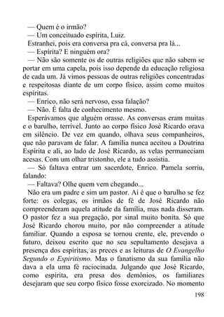 198
— Quem é o irmão?
— Um conceituado espírita, Luiz.
Estranhei, pois era conversa pra cá, conversa pra lá...
— Espírita? E ninguém ora?
— Não são somente os de outras religiões que não sabem se
portar em uma capela, pois isso depende da educação religiosa
de cada um. Já vimos pessoas de outras religiões concentradas
e respeitosas diante de um corpo físico, assim como muitos
espíritas.
— Enrico, não será nervoso, essa falação?
— Não. É falta de conhecimento mesmo.
Esperávamos que alguém orasse. As conversas eram muitas
e o barulho, terrível. Junto ao corpo físico José Ricardo orava
em silêncio. De vez em quando, olhava seus companheiros,
que não paravam de falar. A família nunca aceitou a Doutrina
Espírita e ali, ao lado de José Ricardo, as velas permaneciam
acesas. Com um olhar tristonho, ele a tudo assistia.
— Só faltava entrar um sacerdote, Enrico. Pamela sorriu,
falando:
— Faltava? Olhe quem vem chegando...
Não era um padre e sim um pastor. Aí é que o barulho se fez
forte: os colegas, os irmãos de fé de José Ricardo não
compreenderam aquela atitude da família, mas nada disseram.
O pastor fez a sua pregação, por sinal muito bonita. Só que
José Ricardo chorou muito, por não compreender a atitude
familiar. Quando a esposa se tornou crente, ele, prevendo o
futuro, deixou escrito que no seu sepultamento desejava a
presença dos espíritas, as preces e as leituras de O Evangelho
Segundo o Espiritismo. Mas o fanatismo da sua família não
dava a ela uma fé raciocinada. Julgando que José Ricardo,
como espírita, era presa dos demônios, os familiares
desejaram que seu corpo físico fosse exorcizado. No momento
 