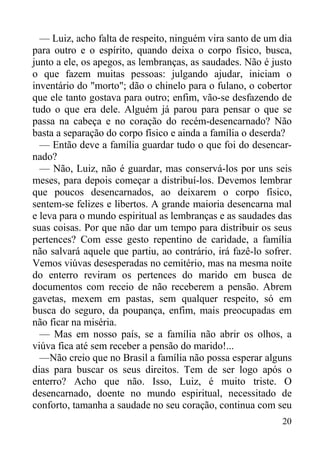20
— Luiz, acho falta de respeito, ninguém vira santo de um dia
para outro e o espírito, quando deixa o corpo físico, busca,
junto a ele, os apegos, as lembranças, as saudades. Não é justo
o que fazem muitas pessoas: julgando ajudar, iniciam o
inventário do "morto"; dão o chinelo para o fulano, o cobertor
que ele tanto gostava para outro; enfim, vão-se desfazendo de
tudo o que era dele. Alguém já parou para pensar o que se
passa na cabeça e no coração do recém-desencarnado? Não
basta a separação do corpo físico e ainda a família o deserda?
— Então deve a família guardar tudo o que foi do desencar-
nado?
— Não, Luiz, não é guardar, mas conservá-los por uns seis
meses, para depois começar a distribuí-los. Devemos lembrar
que poucos desencarnados, ao deixarem o corpo físico,
sentem-se felizes e libertos. A grande maioria desencarna mal
e leva para o mundo espiritual as lembranças e as saudades das
suas coisas. Por que não dar um tempo para distribuir os seus
pertences? Com esse gesto repentino de caridade, a família
não salvará aquele que partiu, ao contrário, irá fazê-lo sofrer.
Vemos viúvas desesperadas no cemitério, mas na mesma noite
do enterro reviram os pertences do marido em busca de
documentos com receio de não receberem a pensão. Abrem
gavetas, mexem em pastas, sem qualquer respeito, só em
busca do seguro, da poupança, enfim, mais preocupadas em
não ficar na miséria.
— Mas em nosso país, se a família não abrir os olhos, a
viúva fica até sem receber a pensão do marido!...
—Não creio que no Brasil a família não possa esperar alguns
dias para buscar os seus direitos. Tem de ser logo após o
enterro? Acho que não. Isso, Luiz, é muito triste. O
desencarnado, doente no mundo espiritual, necessitado de
conforto, tamanha a saudade no seu coração, continua com seu
 