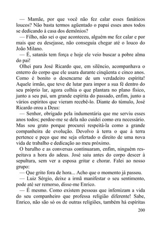 200
— Mamãe, por que você não fez calar esses fanáticos
loucos? Não basta termos agüentado o papai esses anos todos
se dedicando à casa dos demônios?
— Filho, não sei o que aconteceu, alguém me fez calar e por
mais que eu desejasse, não conseguia chegar até o louco do
João Milano.
— É, satanás tem força e hoje ele veio buscar a pobre alma
do pai!
Olhei para José Ricardo que, em silêncio, acompanhava o
enterro do corpo que ele usara durante cinqüenta e cinco anos.
Como é bonito o desencarne de um verdadeiro espírita!
Aquele irmão, que teve de lutar para impor a sua fé dentro do
seu próprio lar, agora colhia o que plantara no plano físico,
junto a seu pai, um grande espírita do passado, enfim, junto a
vários espíritos que vieram recebê-lo. Diante do túmulo, José
Ricardo orou a Deus:
— Senhor, obrigado pela indumentária que me serviu esses
anos todos; perdoe-me se dela não cuidei como era necessário.
Mas sou grato porque procurei respeitá-la como a grande
companheira de evolução. Devolvo à terra o que à terra
pertence e peço que me seja ofertado o direito de uma nova
vida de trabalho e dedicação ao meu próximo.
O barulho e as conversas continuaram, enfim, ninguém res-
peitava a hora do adeus. José saiu antes do corpo descer à
sepultura, sem ver a esposa gritar e chorar. Falei ao nosso
grupo:
— Que grito fora de hora... Acho que o momento já passou.
— Luiz Sérgio, deixe a irmã manifestar o seu sentimento,
pode até ser remorso, disse-me Enrico.
— É mesmo. Como existem pessoas que infemizam a vida
do seu companheiro que professa religião diferente! Sabe,
Enrico, não são só os de outras religiões, também há espíritas
 