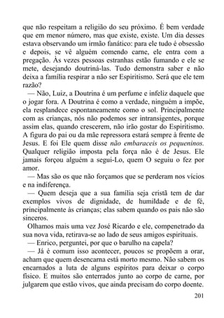 201
que não respeitam a religião do seu próximo. É bem verdade
que em menor número, mas que existe, existe. Um dia desses
estava observando um irmão fanático: para ele tudo é obsessão
e depois, se vê alguém comendo carne, ele entra com a
pregação. Às vezes pessoas estranhas estão fumando e ele se
mete, desejando doutriná-las. Tudo demonstra saber e não
deixa a família respirar a não ser Espiritismo. Será que ele tem
razão?
— Não, Luiz, a Doutrina é um perfume e infeliz daquele que
o jogar fora. A Doutrina é como a verdade, ninguém a impõe,
ela resplandece espontaneamente como o sol. Principalmente
com as crianças, nós não podemos ser intransigentes, porque
assim elas, quando crescerem, não irão gostar do Espiritismo.
A figura do pai ou da mãe repressora estará sempre à frente de
Jesus. E foi Ele quem disse não embaraceis os pequeninos.
Qualquer religião imposta pela força não é de Jesus. Ele
jamais forçou alguém a segui-Lo, quem O seguiu o fez por
amor.
— Mas são os que não forçamos que se perderam nos vícios
e na indiferença.
— Quem deseja que a sua família seja cristã tem de dar
exemplos vivos de dignidade, de humildade e de fé,
principalmente às crianças; elas sabem quando os pais não são
sinceros.
Olhamos mais uma vez José Ricardo e ele, compenetrado da
sua nova vida, retirava-se ao lado de seus amigos espirituais.
— Enrico, perguntei, por que o barulho na capela?
— Já é comum isso acontecer, poucos se propõem a orar,
acham que quem desencarna está morto mesmo. Não sabem os
encarnados a luta de alguns espíritos para deixar o corpo
físico. E muitos são enterrados junto ao corpo de carne, por
julgarem que estão vivos, que ainda precisam do corpo doente.
 