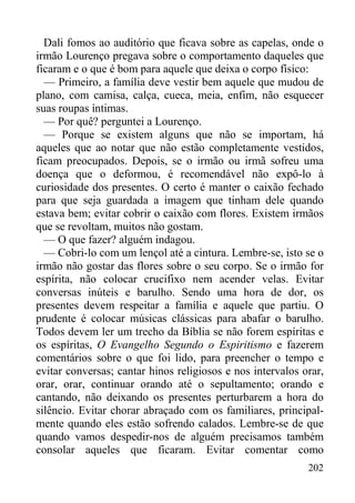 202
Dali fomos ao auditório que ficava sobre as capelas, onde o
irmão Lourenço pregava sobre o comportamento daqueles que
ficaram e o que é bom para aquele que deixa o corpo físico:
— Primeiro, a família deve vestir bem aquele que mudou de
plano, com camisa, calça, cueca, meia, enfim, não esquecer
suas roupas íntimas.
— Por quê? perguntei a Lourenço.
— Porque se existem alguns que não se importam, há
aqueles que ao notar que não estão completamente vestidos,
ficam preocupados. Depois, se o irmão ou irmã sofreu uma
doença que o deformou, é recomendável não expô-lo à
curiosidade dos presentes. O certo é manter o caixão fechado
para que seja guardada a imagem que tinham dele quando
estava bem; evitar cobrir o caixão com flores. Existem irmãos
que se revoltam, muitos não gostam.
— O que fazer? alguém indagou.
— Cobri-lo com um lençol até a cintura. Lembre-se, isto se o
irmão não gostar das flores sobre o seu corpo. Se o irmão for
espírita, não colocar crucifixo nem acender velas. Evitar
conversas inúteis e barulho. Sendo uma hora de dor, os
presentes devem respeitar a família e aquele que partiu. O
prudente é colocar músicas clássicas para abafar o barulho.
Todos devem ler um trecho da Bíblia se não forem espíritas e
os espíritas, O Evangelho Segundo o Espiritismo e fazerem
comentários sobre o que foi lido, para preencher o tempo e
evitar conversas; cantar hinos religiosos e nos intervalos orar,
orar, orar, continuar orando até o sepultamento; orando e
cantando, não deixando os presentes perturbarem a hora do
silêncio. Evitar chorar abraçado com os familiares, principal-
mente quando eles estão sofrendo calados. Lembre-se de que
quando vamos despedir-nos de alguém precisamos também
consolar aqueles que ficaram. Evitar comentar como
 
