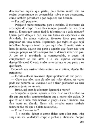 203
desencarnou aquele que partiu, pois fazem muito mal ao
recém desencarnado os comentários sobre o seu desencarne,
como também perturbam a paz daqueles que ficaram.
— Por quê? perguntei.
— Porque é muito marcante, para o espírito. O momento da
separação do corpo físico fica sempre gravado em sua casa
mental. E para que vamos fazê-lo relembrar-se a cada minuto?
Quem parte deseja a paz, vai em busca da esperança e da
felicidade. Se somos curiosos, façamos força para nada
perguntar em uma capela. Esperamos que todos os que aqui
trabalham busquem intuir os que aqui vêm. É muito triste a
hora do adeus, aquele que parte e aqueles que ficam não têm
sossego, porque os ditos amigos não os deixam sofrer em paz.
A dor só é amenizada se compreendida, e quem irá
compreender se sua alma e o seu espírito estiverem
desequilibrados? O certo é não perturbarmos o que parte e os
que ficam.
Depois de nos ensinar várias coisas, ao se retirar, alguém lhe
perguntou:
— É certo colocar no caixão alguns pertences do que parte?
— Claro que não, para ele não terá valor algum. Às vezes
pode até perturbá-lo, levando-o até a ficar guardando os seus
pertences junto ao túmulo.
— Irmão, até quando o homem ignorará a morte?
— Ninguém a ignora, apenas a teme. Isso só irá acabar no
dia em que todos compreenderem que a morte não existe. O
que existe é uma metamorfose e graças a ela o homem não
fica inerte no túmulo. Quem não acredita nessa verdade
também não crê que o Cristo ressuscitou.
— O que é ressuscitar?
— É o espírito deixar o corpo físico sem olhar para trás;
surgir no seu verdadeiro corpo e ganhar a liberdade. Porque
 