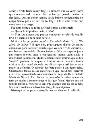 204
sendo a veste física muito frágil, o homem muitas vezes sofre
quando encarnado: é uma dor de barriga quando neném, a
dentição... Assim, como vemos, desde bebê o homem sofre no
corpo físico por este ser muito frágil. Ele é uma veste que
envelhece e se rasga.
Fez uma prece e se retirou. Olhei Enrico e comentei:
— Que aula importante, não, irmão?
— Sim, Luiz, pena que poucos conheçam o valor do equilí-
brio e o quanto é bom lutar por ele.
Muitos irão perguntar: qual a finalidade deste livro, "Na
Hora do Adeus"? E que nós, preocupados diante de tantos
chamados para socorrer aqueles que voltam à vida espiritual,
resolvemos escrevê-lo. Presenciamos a falta de respeito junto
aos corpos inertes, onde a conversação muitas vezes abala a
integridade do homem. Muitos contam coisas íntimas que o dito
"morto" gostaria de esquecer. Outras vezes ouvimos tristes
críticas à vida moral daquele que ali na capela está inerte, sem
poder se defender. O absurdo dos bate-papos é um desrespeito.
Observando tantas coisas anticristãs é que decidimos escrever
este livro, aproveitando os momentos de folga da Universidade
Maria de Nazaré. Ele não tem a pretensão de salvar o mundo
nem de mudar o comportamento dos que ficam. Mas se uma só
família passar a respeitar o seu ente querido que jaz na capela,
ficaremos contentes, o livro terá atingido seu objetivo.
Nisso que assim pensávamos, Enrico nos chamou à realidade.
 