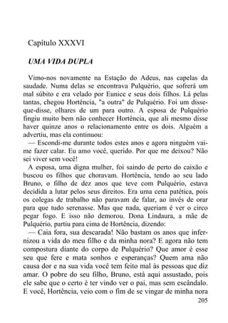 205
Capítulo XXXVI
UMA VIDA DUPLA
Vimo-nos novamente na Estação do Adeus, nas capelas da
saudade. Numa delas se encontrava Pulquério, que sofrerá um
mal súbito e era velado por Eunice e seus dois filhos. Lá pelas
tantas, chegou Hortência, "a outra" de Pulquério. Foi um disse-
que-disse, olhares de um para outro. A esposa de Pulquério
fingiu muito bem não conhecer Hortência, que ali mesmo disse
haver quinze anos o relacionamento entre os dois. Alguém a
advertiu, mas ela continuou:
— Escondi-me durante todos estes anos e agora ninguém vai-
me fazer calar. Eu amo você, querido. Por que me deixou? Não
sei viver sem você!
A esposa, uma digna mulher, foi saindo de perto do caixão e
buscou os filhos que choravam. Hortência, tendo ao seu lado
Bruno, o filho de dez anos que teve com Pulquério, estava
decidida a lutar pelos seus direitos. Era uma cena patética, pois
os colegas de trabalho não paravam de falar, ao invés de orar
para que tudo serenasse. Mas que nada, queriam é ver o circo
pegar fogo. E isso não demorou. Dona Lindaura, a mãe de
Pulquério, partiu para cima de Hortência, dizendo:
— Caia fora, sua descarada! Não bastam os anos que infer-
nizou a vida do meu filho e da minha nora? E agora não tem
compostura diante do corpo de Pulquério? Que amor é esse
seu que fere e mata sonhos e esperanças? Quem ama não
causa dor e na sua vida você tem feito mal às pessoas que diz
amar. O pobre do seu filho, Bruno, está aqui assustado, pois
ele sabe que o certo é ter vindo ver o pai, mas sem escândalo.
E você, Hortência, veio com o fim de se vingar de minha nora
 