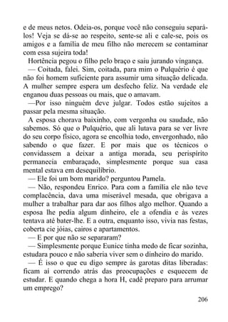 206
e de meus netos. Odeia-os, porque você não conseguiu separá-
los! Veja se dá-se ao respeito, sente-se ali e cale-se, pois os
amigos e a família de meu filho não merecem se contaminar
com essa sujeira toda!
Hortência pegou o filho pelo braço e saiu jurando vingança.
— Coitada, falei. Sim, coitada, para mim o Pulquério é que
não foi homem suficiente para assumir uma situação delicada.
A mulher sempre espera um desfecho feliz. Na verdade ele
enganou duas pessoas ou mais, que o amavam.
—Por isso ninguém deve julgar. Todos estão sujeitos a
passar pela mesma situação.
A esposa chorava baixinho, com vergonha ou saudade, não
sabemos. Só que o Pulquério, que ali lutava para se ver livre
do seu corpo físico, agora se encolhia todo, envergonhado, não
sabendo o que fazer. E por mais que os técnicos o
convidassem a deixar a antiga morada, seu perispírito
permanecia embaraçado, simplesmente porque sua casa
mental estava em desequilíbrio.
— Ele foi um bom marido? perguntou Pamela.
— Não, respondeu Enrico. Para com a família ele não teve
complacência, dava uma miserável mesada, que obrigava a
mulher a trabalhar para dar aos filhos algo melhor. Quando a
esposa lhe pedia algum dinheiro, ele a ofendia e às vezes
tentava até bater-lhe. E a outra, enquanto isso, vivia nas festas,
coberta cie jóias, cairos e apartamentos.
— E por que não se separaram?
— Simplesmente porque Eunice tinha medo de ficar sozinha,
estudara pouco e não saberia viver sem o dinheiro do marido.
— É isso o que eu digo sempre às garotas ditas liberadas:
ficam aí correndo atrás das preocupações e esquecem de
estudar. E quando chega a hora H, cadê preparo para arrumar
um emprego?
 