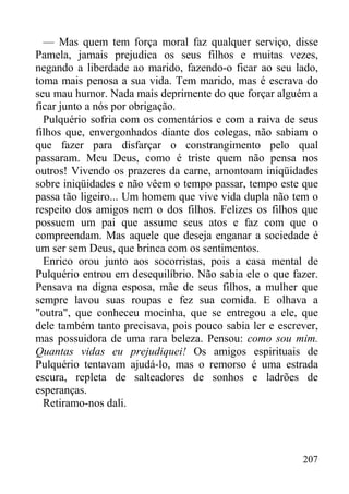 207
— Mas quem tem força moral faz qualquer serviço, disse
Pamela, jamais prejudica os seus filhos e muitas vezes,
negando a liberdade ao marido, fazendo-o ficar ao seu lado,
toma mais penosa a sua vida. Tem marido, mas é escrava do
seu mau humor. Nada mais deprimente do que forçar alguém a
ficar junto a nós por obrigação.
Pulquério sofria com os comentários e com a raiva de seus
filhos que, envergonhados diante dos colegas, não sabiam o
que fazer para disfarçar o constrangimento pelo qual
passaram. Meu Deus, como é triste quem não pensa nos
outros! Vivendo os prazeres da carne, amontoam iniqüidades
sobre iniqüidades e não vêem o tempo passar, tempo este que
passa tão ligeiro... Um homem que vive vida dupla não tem o
respeito dos amigos nem o dos filhos. Felizes os filhos que
possuem um pai que assume seus atos e faz com que o
compreendam. Mas aquele que deseja enganar a sociedade é
um ser sem Deus, que brinca com os sentimentos.
Enrico orou junto aos socorristas, pois a casa mental de
Pulquério entrou em desequilíbrio. Não sabia ele o que fazer.
Pensava na digna esposa, mãe de seus filhos, a mulher que
sempre lavou suas roupas e fez sua comida. E olhava a
"outra", que conheceu mocinha, que se entregou a ele, que
dele também tanto precisava, pois pouco sabia ler e escrever,
mas possuidora de uma rara beleza. Pensou: como sou mim.
Quantas vidas eu prejudiquei! Os amigos espirituais de
Pulquério tentavam ajudá-lo, mas o remorso é uma estrada
escura, repleta de salteadores de sonhos e ladrões de
esperanças.
Retiramo-nos dali.
 
