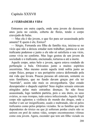208
Capítulo XXXVII
A VERDADEIRA VIDA
Entramos em outra capela, onde uma jovem de dezessete
anos jazia no caixão, coberta de flores, tendo o corpo
cravejado de balas.
— Mas ela é tão jovem, o que fez para ser assassinada pelo
amante? E quem é ele, Enrico?
— Sérgio, Fernanda era filha de família rica, iniciou-se no
vício que não a deixou estudar nem trabalhar; juntou-se a um
traficante poderoso e junto a ele não só satisfazia o seu vício,
como vivia no conforto. Mas logo gostou de um jovem da
sociedade e o traficante, enciumado, torturou-a até a morte.
Aquele corpo, antes belo e jovem, agora estava rendado de
perfuração a bala. Orávamos junto a muitos espíritos
socorristas. Mas mesmo assim aquela irmã sofria junto ao
corpo físico, porque o seu perispírito estava deformado pela
má vida que levara. Poucas pessoas ali estavam, somente os
seus familiares, que no fundo davam graças por ela ter
"morrido", assim não mais os envergonharia. Que estado
desesperador o daquele espírito! Seus órgãos sexuais estavam
atingidos pelas mais estranhas doenças. Se não fosse
assassinada, logo também partiria, pois o seu útero, os seus
ovários, as suas trompas, tudo estava infeccionado. Aquele frágil
corpo não agüentou a violência do mundo das drogas, onde a
mulher é um ser insignificante, usado e maltratado, não só pelos
traficantes como pelos próprios viciados. Se as famílias que têm
dependentes do tóxico ou que já sofreram perdas cruéis não se
unirem em prol de outras vidas, sempre encontraremos vítimas
como esta jovem. Agora, esconder que tem um filho viciado ou
 