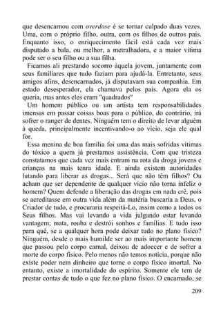 209
que desencarnou com overdose é se tornar culpado duas vezes.
Uma, com o próprio filho, outra, com os filhos de outros pais.
Enquanto isso, o enriquecimento fácil está cada vez mais
disputado a bala, ou melhor, a metralhadora, e a maior vítima
pode ser o seu filho ou a sua filha.
Ficamos ali prestando socorro àquela jovem, juntamente com
seus familiares que tudo faziam para ajudá-la. Entretanto, seus
amigos afins, desencarnados, já disputavam sua companhia. Em
estado desesperador, ela chamava pelos pais. Agora ela os
queria, mas antes eles eram "quadrados"
Um homem público ou um artista tem responsabilidades
imensas em passar coisas boas para o público, do contrário, irá
sofrer o ranger de dentes. Ninguém tem o direito de levar alguém
à queda, principalmente incentivando-o ao vício, seja ele qual
for.
Essa menina de boa família foi uma das mais sofridas vítimas
do tóxico a quem já prestamos assistência. Com que tristeza
constatamos que cada vez mais entram na rota da droga jovens e
crianças na mais tenra idade. E ainda existem autoridades
lutando para liberar as drogas... Será que não têm filhos? Ou
acham que ser dependente de qualquer vício não torna infeliz o
homem? Quem defende a liberação das drogas em nada crê, pois
se acreditasse em outra vida além da matéria buscaria a Deus, o
Criador de tudo, e procuraria respeitá-Lo, assim como a todos os
Seus filhos. Mas vai levando a vida julgando estar levando
vantagem; mata, rouba e destrói sonhos e famílias. E tudo isso
para quê, se a qualquer hora pode deixar tudo no plano físico?
Ninguém, desde o mais humilde ser ao mais importante homem
que passou pelo corpo carnal, deixou de adoecer e de sofrer a
morte do corpo físico. Pelo menos não temos notícia, porque não
existe poder nem dinheiro que torne o corpo físico imortal. No
entanto, existe a imortalidade do espírito. Somente ele tem de
prestar contas de tudo o que fez no plano físico. O encarnado, se
 