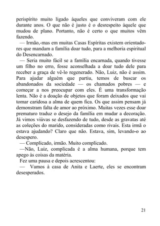 21
perispírito muito ligado àqueles que conviveram com ele
durante anos. O que não é justo é o desrespeito àquele que
mudou de plano. Portanto, não é certo o que muitos vêm
fazendo.
— Irmão,-mas em muitas Casas Espíritas existem orientado-
res que mandam a família doar tudo, para a melhoria espiritual
do Desencarnado.
— Seria muito fácil se a família encarnada, quando tivesse
um filho no erro, fosse aconselhada a doar tudo dele para
receber a graça de vê-lo regenerado. Não, Luiz, não é assim.
Para ajudar alguém que partiu, temos de buscar os
abandonados da sociedade — os chamados pobres — e
começar a nos preocupar com eles. É uma transformação
lenta. Não é a doação de objetos que foram deixados que vai
tomar caridosa a alma de quem fica. Os que assim pensam já
demonstram falta de amor ao próximo. Muitas vezes esse doar
prematuro traduz o desejo da família em mudar a decoração.
Já vimos viúvas se desfazendo de tudo, desde as gravatas até
as coleções do marido, consideradas como rivais. Esta irmã o
estava ajudando? Claro que não. Estava, sim, levando-o ao
desespero.
— Complicado, irmão. Muito complicado.
—Não, Luiz, complicada é a alma humana, porque tem
apego às coisas da matéria.
Fez uma pausa e depois acrescentou:
— Vamos à casa de Anita e Laerte, eles se encontram
desesperados.
 
