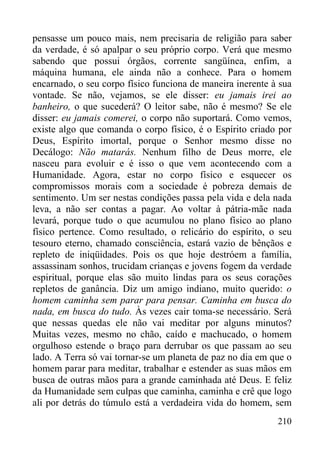 210
pensasse um pouco mais, nem precisaria de religião para saber
da verdade, é só apalpar o seu próprio corpo. Verá que mesmo
sabendo que possui órgãos, corrente sangüínea, enfim, a
máquina humana, ele ainda não a conhece. Para o homem
encarnado, o seu corpo físico funciona de maneira inerente à sua
vontade. Se não, vejamos, se ele disser: eu jamais irei ao
banheiro, o que sucederá? O leitor sabe, não é mesmo? Se ele
disser: eu jamais comerei, o corpo não suportará. Como vemos,
existe algo que comanda o corpo físico, é o Espírito criado por
Deus, Espírito imortal, porque o Senhor mesmo disse no
Decálogo: Não matarás. Nenhum filho de Deus morre, ele
nasceu para evoluir e é isso o que vem acontecendo com a
Humanidade. Agora, estar no corpo físico e esquecer os
compromissos morais com a sociedade é pobreza demais de
sentimento. Um ser nestas condições passa pela vida e dela nada
leva, a não ser contas a pagar. Ao voltar à pátria-mãe nada
levará, porque tudo o que acumulou no plano físico ao plano
físico pertence. Como resultado, o relicário do espírito, o seu
tesouro eterno, chamado consciência, estará vazio de bênçãos e
repleto de iniqüidades. Pois os que hoje destróem a família,
assassinam sonhos, trucidam crianças e jovens fogem da verdade
espiritual, porque elas são muito lindas para os seus corações
repletos de ganância. Diz um amigo indiano, muito querido: o
homem caminha sem parar para pensar. Caminha em busca do
nada, em busca do tudo. Às vezes cair toma-se necessário. Será
que nessas quedas ele não vai meditar por alguns minutos?
Muitas vezes, mesmo no chão, caído e machucado, o homem
orgulhoso estende o braço para derrubar os que passam ao seu
lado. A Terra só vai tornar-se um planeta de paz no dia em que o
homem parar para meditar, trabalhar e estender as suas mãos em
busca de outras mãos para a grande caminhada até Deus. E feliz
da Humanidade sem culpas que caminha, caminha e crê que logo
ali por detrás do túmulo está a verdadeira vida do homem, sem
 