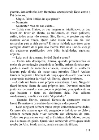 211
guerras, sem ambição, sem fronteiras, apenas tendo Deus como o
Pai de todos.
— Sérgio, falou Enrico, no que pensa?
— Na morte.
— Na morte? Mas ela não existe...
— Existe sim, Enrico, os que pregam as iniqüidades, os que
lutam em favor do aborto, os traficantes, os maus políticos,
enfim, todos esses vão morrer. Sim, Enrico, é preciso que eles
morram várias vezes. Quem sabe assim eles um dia irão
ressuscitar para a vida eterna? É muita maldade que esses caras
carregam dentro de si para não morrer. Para nós, Enrico, eles já
são cadáveres putrificados pelo ódio, iniqüidades, egoísmo,
orgulho.
— Luiz, está tão amargo, irmão! Qual a causa?
— Como não desesperar, Enrico, quando presenciamos os
meios de comunicação desunindo a família, artistas famosos pre-
gando a morte de inocentes crianças, mandando as mulheres
lutarem pelo direito de matar seus próprios filhos? Artistas
também pregando a liberação da droga, quando a arte deveria ser
a expressão máxima da vida? Ah! Enrico, choro de tristeza.
—A cada um basta a sua própria consciência, Luiz. Ninguém
ficará impune diante de seus próprios atos. Devemos trabalhar
junto aos encarnados sem procurar julgá-los, principalmente os
que buscam a fama ou desfrutam dela. Não adianta
condenarmos, um dia eles serão "deportados".
— Quando, Enrico, quando? Depois de destruírem muitos
lares? De matarem os sonhos das crianças e dos jovens?
— Luiz, ninguém demora muito tempo cometendo atrocidades.
Os erros são amarras que vão pregando o indivíduo ao chão e
nenhum homem pode viver somente das vibrações da terra.
Todos nós precisamos voar até a Espiritualidade Maior, porque
ela é o nosso oxigênio. Quem vive cometendo erros quase nada
recebe do Alto. Sendo assim, jamais se sentirão felizes.
 