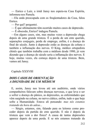 212
— Enrico e Luiz, a irmã Jansy nos espera-na Casa Espírita,
informou-nos Pamela.
—Ela anda preocupada com os freqüentadores da Casa, falou
Enrico.
— Por quê? perguntei.
— É que ultimamente têm ocorrido muitos casos de depressão.
— É obsessão, Enrico? indagou Pamela.
—Em alguns casos, sim, mas muitas vezes a depressão chega
depois de uma grande tristeza. É a perda de um ente querido,
separações conjugais, perda de emprego, enfim, é a doença do
final do século. Junto à depressão estão as doenças da coluna e
também a inflamação dos nervos. O King, médico ortopedista
chinês que também trabalha com a médium desde 1980, já vem
dizendo que a doença do século seria a inflamação dos nervos. E
hoje, muitas vezes, ela começa depois de uma tristeza. Bem,
vamos até Jansy.
Capítulo XXXVIII
DOIS CASOS DE ORIENTAÇÃO
A DIGNIDADE DE UM MÉDIUM
E, assim, Jansy nos levou até um auditório, onde vários
companheiros falavam sobre doenças nervosas, o que leva o ser
a sofrer a doença do pânico, as depressões, as enfermidades que
vêm surgindo na coluna, no nervo ciático, enfim, tudo o que hoje
sofre a Humanidade. Estava ali pensando: mas nós estamos
tratando da hora do adeus...
— Sérgio, estamos, sim, falando para os leitores como pro-
ceder depois da partida do ente querido. E não é depois da
tristeza que vem a dor física? A causa de tantas depressões
aparece depois de uma perda. E se nós estamos tratando da
 