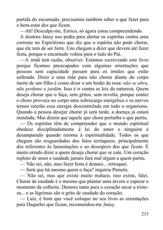 213
partida do encarnado, precisamos também saber o que fazer para
o bem-estar dos que ficam.
—Ah! Desculpe-me, Enrico, só agora estou compreendendo.
A doutora Jansy nos pediu para alertar os espíritas contra uma
corrente no Espiritismo que diz que o espírita não pode chorar,
que ele tem de ser forte. Uns chegam a dizer que devem até fazer
festa, porque o encarnado voltou para o lado do Pai.
—A irmã tem razão, observei. Estamos escrevendo este livro
porque ficamos preocupados com algumas orientações que
pessoas sem capacidade passam para os irmãos que estão
sofrendo. Dizer a uma mãe para não chorar diante do corpo
inerte de um filho é como dizer a um botão de rosa: não se abra,
não perfume o jardim. Isso é ir contra as leis da natureza. Quem
deseja chorar que o faça, sem gritos, sem revolta, porque conter
o choro provoca no corpo uma sobrecarga energética e os nervos
tensos reterão essa energia descontrolada em todo o organismo.
Quando a pessoa desejar chorar já será tarde, a doença já estará
instalada. Mas dizem que aquele que chora perturba o que partiu.
— Os espíritas têm de compreender que o mundo espiritual
obedece disciplinadamente à lei do amor e ninguém é
desamparado quando retorna à espiritualidade. Todos os que
chegam são resguardados dos fatos terráqueos, principalmente
dos referentes às lamentações e ao desespero dos que ficam. É
muito errado dizer a quem deseja chorar que se cale. Um coração
repleto de amor e saudade jamais fará mal algum a quem partiu.
— Não sei, não, mas fazer festa é demais... retruquei.
— Será que há mesmo quem o faça? inquiriu Pamela.
— Não sei, mas que existe muito maluco, isso existe, falei.
Chorar de saudade é o mesmo que plantar uma árvore e esperar o
momento da colheita. Demora tanto para o coração secar a triste-
za... e as lágrimas são o grito de saudade do coração.
— Luiz, é bom que você coloque no seu livro as orientações
para Daqueles que ficam, recomendou-me Jansy.
 