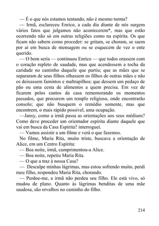 214
— É o que nós estamos tentando, não é mesmo turma?
— Irmã, esclareceu Enrico, a cada dia diante de nós surgem
vários fatos que julgamos não acontecerem*, mas que estão
ocorrendo não só em outras religiões como na espírita. Os que
ficam não sabem como proceder: se gritam, se choram, se saem
por aí em busca de mensagem ou se esquecem de vez o ente
querido.
— O bom seria — continuou Enrico — que todos orassem com
o coração repleto de saudade, mas que acendessem a tocha da
caridade no caminho daquele que partiu; que as mães que se
separaram de seus filhos olhassem os filhos de outras mães e não
os deixassem famintos e maltrapilhos; que dessem um pedaço de
pão ou uma cesta de alimentos a quem precisa. Em vez de
ficarem pelos cantos da casa rememorando os momentos
passados, que procurem um templo religioso, onde encontrarão
consolo; que não busquem o remédio somente, mas que
encontrem, o mais rápido possível, uma ocupação.
—Jansy, como a irmã passa as orientações aos seus médiuns?
Como deve proceder um orientador espírita diante daquele que
vai em busca da Casa Espírita? interroguei.
— Vamos assistir a um filme e verá o que fazemos.
No filme, Maria Rita, muito triste, buscava a orientação de
Alice, em um Centro Espírita:
— Boa noite, irmã, cumprimentou-a Alice.
— Boa noite, repetiu Maria Rita.
— O que a traz à nossa Casa?
— Desculpe minhas lágrimas, mas estou sofrendo muito, perdi
meu filho, respondeu Maria Rita, chorando.
— Perdoe-me, a irmã não perdeu seu filho. Ele está vivo, só
mudou de plano. Quanto às lágrimas benditas de uma mãe
saudosa, são orvalhos no caminho do filho.
 