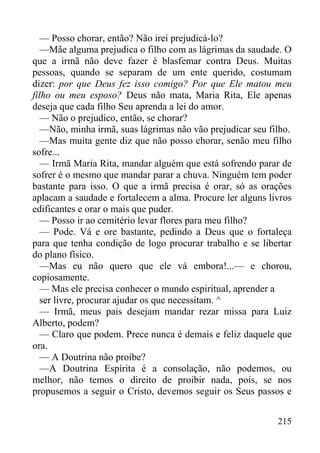 215
— Posso chorar, então? Não irei prejudicá-lo?
—Mãe alguma prejudica o filho com as lágrimas da saudade. O
que a irmã não deve fazer é blasfemar contra Deus. Muitas
pessoas, quando se separam de um ente querido, costumam
dizer: por que Deus fez isso comigo? Por que Ele matou meu
filho ou meu esposo? Deus não mata, Maria Rita, Ele apenas
deseja que cada filho Seu aprenda a lei do amor.
— Não o prejudico, então, se chorar?
—Não, minha irmã, suas lágrimas não vão prejudicar seu filho.
—Mas muita gente diz que não posso chorar, senão meu filho
sofre...
— Irmã Maria Rita, mandar alguém que está sofrendo parar de
sofrer é o mesmo que mandar parar a chuva. Ninguém tem poder
bastante para isso. O que a irmã precisa é orar, só as orações
aplacam a saudade e fortalecem a alma. Procure ler alguns livros
edificantes e orar o mais que puder.
— Posso ir ao cemitério levar flores para meu filho?
— Pode. Vá e ore bastante, pedindo a Deus que o fortaleça
para que tenha condição de logo procurar trabalho e se libertar
do plano físico.
—Mas eu não quero que ele vá embora!...— e chorou,
copiosamente.
— Mas ele precisa conhecer o mundo espiritual, aprender a
ser livre, procurar ajudar os que necessitam. ^
— Irmã, meus pais desejam mandar rezar missa para Luiz
Alberto, podem?
— Claro que podem. Prece nunca é demais e feliz daquele que
ora.
— A Doutrina não proíbe?
—A Doutrina Espírita é a consolação, não podemos, ou
melhor, não temos o direito de proibir nada, pois, se nos
propusemos a seguir o Cristo, devemos seguir os Seus passos e
 
