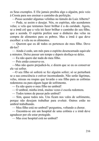 216
os Seus exemplos. E Ele jamais proibiu algo a alguém, pois veio
à Crosta para nos ensinar o caminho da perfeição.
—Posso acender algumas velinhas no túmulo do Luiz Alberto?
— Pode, se assim o desejar. Nós, os espíritas, não acendemos
velas; a vela que tentamos fazer brilhar é a da caridade. Agora,
se a irmã crê que a vela irá fazer brilhar o caminho do seu filho,
que a acenda. O espírita prefere usar o dinheiro das velas na
compra de alimentos para os pobres. Mas a irmã é que deve
escolher: a vela ou os alimentos.
— Querem que eu dê todos os pertences do meu filho. Devo
dá-los?
— Ainda é cedo, um mês para o espírito desencarnado equivale
a minutos. Deixe passar um tempo e depois desfaça-se deles.
— Eu não quero dar nada do meu filho.
— Pois então conserve-os.
—Mas não quero prejudicá-lo, e dizem que se eu os conservar
ele vai sofrer.
—O seu filho só sofrerá se fez alguém sofrer; só se perturbará
se a sua consciência o estiver incomodando. Não serão lágrimas,
velas, missas ou roupas que levarão o seu filho para as colônias
redentoras ou para algum lugar de sofrimento.
— Eu não quero o meu filho no umbral!
— O umbral, minha irmã, muitas vezes é escola redentora.
— Todos temos de passar pelo umbral?
— Sim, quase todos nós. Uns ficam nos vales de sofrimento,
porque não desejam trabalhar para evoluir. Outros estão no
umbral trabalhando.
— Meu filho está no umbral? perguntou, voltando a chorar.
— Encontra-se em um hospital de uma colônia e a irmã deve
agradecer por ele estar protegido.
— Mas esse hospital está no umbral?
 