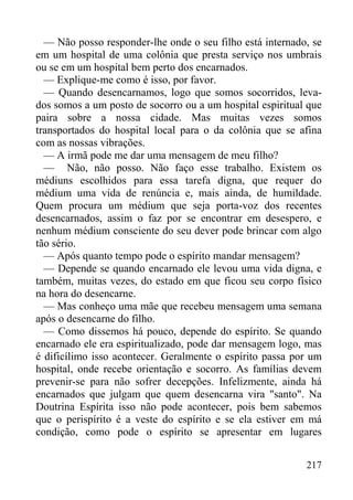 217
— Não posso responder-lhe onde o seu filho está internado, se
em um hospital de uma colônia que presta serviço nos umbrais
ou se em um hospital bem perto dos encarnados.
— Explique-me como é isso, por favor.
— Quando desencarnamos, logo que somos socorridos, leva-
dos somos a um posto de socorro ou a um hospital espiritual que
paira sobre a nossa cidade. Mas muitas vezes somos
transportados do hospital local para o da colônia que se afina
com as nossas vibrações.
— A irmã pode me dar uma mensagem de meu filho?
— Não, não posso. Não faço esse trabalho. Existem os
médiuns escolhidos para essa tarefa digna, que requer do
médium uma vida de renúncia e, mais ainda, de humildade.
Quem procura um médium que seja porta-voz dos recentes
desencarnados, assim o faz por se encontrar em desespero, e
nenhum médium consciente do seu dever pode brincar com algo
tão sério.
— Após quanto tempo pode o espírito mandar mensagem?
— Depende se quando encarnado ele levou uma vida digna, e
também, muitas vezes, do estado em que ficou seu corpo físico
na hora do desencarne.
— Mas conheço uma mãe que recebeu mensagem uma semana
após o desencarne do filho.
— Como dissemos há pouco, depende do espírito. Se quando
encarnado ele era espiritualizado, pode dar mensagem logo, mas
é dificílimo isso acontecer. Geralmente o espírito passa por um
hospital, onde recebe orientação e socorro. As famílias devem
prevenir-se para não sofrer decepções. Infelizmente, ainda há
encarnados que julgam que quem desencarna vira "santo". Na
Doutrina Espírita isso não pode acontecer, pois bem sabemos
que o perispírito é a veste do espírito e se ela estiver em má
condição, como pode o espírito se apresentar em lugares
 