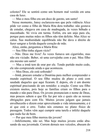 218
celestes? Ele se sentirá como um homem mal vestido em uma
casa de luxo.
— Mas o meu filho era um doce de garoto, um santo!
Nesse momento, Jansy esclareceu-nos que pela vidência Alice
pôde ver como o filho de Maria Rita dera trabalho: não gostava
de estudar, chegava em casa de madrugada, às vezes bêbado e
maconhado. Só vivia em turma. Enfim, era um anjo para ela,
porque para muitas mães os filhos não têm defeito. Mas Alice se
calou. Sua mediunidade equilibrada não lhe dava o direito de
fazer sangrar a ferida daquele coração de mãe.
Alice, então, perguntou a Maria Rita:
— Seu filho tinha algum vício?
—Não. Deus me livre! Às vezes fumava um cigarrinho, mas
não era viciado. Beber, só uma cervejinha com o pai. Meu filho
era mesmo um santo!
— Mas a irmã tem de orar por ele. Tendo partido muito cedo,
ele não compreende ainda o que aconteceu.
— Meu Deus, ele está sofrendo?
—Irmã, procure estudar a Doutrina para melhor compreender o
mundo espiritual. O seu filho mudou de plano e está com
saudade daqueles que aqui ficaram. E depois, ele é um doente
espiritual precisando de um remédio: a oração. Como seu filho
existem muitos, pois hoje as famílias criam os filhos para o
mundo e não para Deus. Os jovens pronunciam o nome de Deus,
mas poucos sabem o que Ele faz por nós e quais são as nossas
obrigações para com Ele. Muitos jovens julgam que jamais
envelhecerão e dizem estar aproveitando a vida intensamente, e é
aí que está o erro. Todos nós estamos no plano físico de
passagem. Todos vêm aqui cumprir uma tarefa e infeliz daquele
que nada faz de bom.
— Por que meu filho morreu tão jovem?
—Infelizmente, não sei. Mas hoje muitos jovens estão abu-
sando da sua juventude. Correm demais nos veículos, abusam do
 