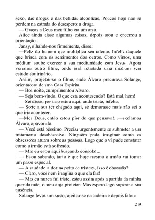 219
sexo, das drogas e das bebidas alcoólicas. Poucos hoje não se
perdem na estrada do desespero: a droga.
— Graças a Deus meu filho era um anjo.
Alice ainda disse algumas coisas, depois orou e encerrou a
orientação.
Jansy, olhando-nos firmemente, disse:
—Feliz do homem que multiplica seu talento. Infeliz daquele
que brinca com os sentimentos dos outros. Como vimos, uma
médium soube exercer a sua mediunidade com Jesus. Agora
veremos outro filme, onde será retratada uma médium sem
estudo doutrinário.
Assim, projetou-se o filme, onde Álvaro procurava Solange,
orientadora de uma Casa Espírita.
— Boa noite, cumprimentou Álvaro.
— Seja bem-vindo. O que está acontecendo? Está mal, hem!
— Sei disso, por isso estou aqui, ando triste, infeliz.
— Sorte a sua ter chegado aqui, se demorasse mais não sei o
que iria acontecer.
—Meu Deus, então estou pior do que pensava!...—exclamou
Álvaro, apavorado
— Você está péssimo! Precisa urgentemente se submeter a um
tratamento desobsessivo. Ninguém pode imaginar como os
obsessores atuam sobre as pessoas. Logo que o vi pude constatar
como o irmão está sofrendo.
— Mas eu estou aqui buscando consolo!...
— Estou sabendo, tanto é que hoje mesmo o irmão vai tomar
um passe especial.
— A saudade, a dor no peito de tristeza, isso é obsessão?
— Claro, você nem imagina o que ela faz!
— Mas eu nunca fui triste, estou assim após a partida da minha
querida mãe, o meu anjo protetor. Mas espero logo superar a sua
ausência.
Solange levou um susto, ajeitou-se na cadeira e depois falou:
 