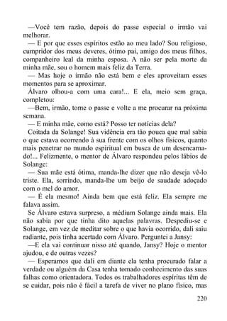 220
—Você tem razão, depois do passe especial o irmão vai
melhorar.
— E por que esses espíritos estão ao meu lado? Sou religioso,
cumpridor dos meus deveres, ótimo pai, amigo dos meus filhos,
companheiro leal da minha esposa. A não ser pela morte da
minha mãe, sou o homem mais feliz da Terra.
— Mas hoje o irmão não está bem e eles aproveitam esses
momentos para se aproximar.
Álvaro olhou-a com uma cara!... E ela, meio sem graça,
completou:
—Bem, irmão, tome o passe e volte a me procurar na próxima
semana.
— E minha mãe, como está? Posso ter notícias dela?
Coitada da Solange! Sua vidência era tão pouca que mal sabia
o que estava ocorrendo à sua frente com os olhos físicos, quanto
mais penetrar no mundo espiritual em busca de um desencarna-
do!... Felizmente, o mentor de Álvaro respondeu pelos lábios de
Solange:
— Sua mãe está ótima, manda-lhe dizer que não deseja vê-lo
triste. Ela, sorrindo, manda-lhe um beijo de saudade adoçado
com o mel do amor.
— É ela mesmo! Ainda bem que está feliz. Ela sempre me
falava assim.
Se Álvaro estava surpreso, a médium Solange ainda mais. Ela
não sabia por que tinha dito aquelas palavras. Despediu-se e
Solange, em vez de meditar sobre o que havia ocorrido, dali saiu
radiante, pois tinha acertado com Álvaro. Perguntei a Jansy:
—E ela vai continuar nisso até quando, Jansy? Hoje o mentor
ajudou, e de outras vezes?
— Esperamos que dali em diante ela tenha procurado falar a
verdade ou alguém da Casa tenha tomado conhecimento das suas
falhas como orientadora. Todos os trabalhadores espíritas têm de
se cuidar, pois não é fácil a tarefa de viver no plano físico, mas
 