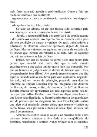 221
tudo fazer para não agredir a espiritualidade. Como é feio um
médium vaidoso e não confiável!
Agradecemos a Jansy a colaboração recebida e nos despedi-
mos.
Abraçado a Enrico, falei, rindo:
— Coitado do Álvaro, se ele não tivesse sido socorrido pelo
seu mentor, em vez de consolado ficaria mais triste.
— Sérgio, a responsabilidade dos espíritas é tão grande quanto
a dos primeiros cristãos. Ao espírita não se concebe erros, pois
ele tem condição de buscar a verdade. Os reais trabalhadores e
estudiosos da Doutrina tornam-se apóstolos, dignos da palavra
de Deus. Mas os vaidosos, os egoístas, os donos da verdade são
os insetos que teimam em retardar a colheita. Mas ai daqueles
que não respeitarem as leis de Deus.
— Enrico, por que as pessoas no corpo físico não param para
pensar que amanhã será outro dia; que a cada minuto
envelhecemos e que existe um Ser que a tudo isso comanda? Por
que os homens se julgam com o direito de brincar com Deus,
desrespeitando Seus filhos? Até quando presenciaremos um dito
espírita faltando com o seu dever para com o próximo, negando-
lhe tudo, até um pouco de educação, pregando uma doutrina
diferente da límpida Doutrina Espírita, pregando uma doutrina
de líderes, de donos, enfim, de doutores da lei? A Doutrina
Espírita precisa ser apresentada aos não-espíritas como nos foi
entregue por Allan Kardec: uma Doutrina digna para homens
que lutam pela dignidade. A Doutrina não precisa de quantidade,
sim de pessoas que ao chegarem em uma Casa Espírita sintam
que algo está mudando dentro delas; que mesmo vivendo no
corpo físico, elas possuam atitudes divinas. Que atitudes são
estas? perguntamos.
— Amar a Deus sobre todas as coisas e ao próximo como a nós
mesmos. Nunca ameaçar a felicidade e a tranqüilidade do
próximo, respeitando-o sempre. Nunca brincar com os espíritos.
 