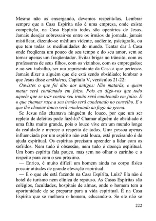 222
Mesmo não os enxergando, devemos respeitá-los. Lembrar
sempre que a Casa Espírita não é uma empresa, onde existe
competição, na Casa Espírita todos são operários de Jesus.
Jamais desejar sobressair-se entre os irmãos de jornada; jamais
mistificar, dizendo-se médium vidente, audiente, psicógrafo, ou
que tem todas as mediunidades do mundo. Tentar dar à Casa
onde freqüenta um pouco do seu tempo e do seu amor, sem se
tornar apenas um freqüentador. Evitar brigar no trânsito, com os
professores de seus filhos, com os vizinhos, com os empregados;
e no seu trabalho, ser um representante da Casa a que pertence.
Jamais dizer a alguém que ele está sendo obsidiado; lembrar o
que Jesus disse emMaíeus, Capítulo V, versículos 21-22:
Ouvistes o que foi dito aos antigos: Não matarás, e quem
matar será condenado em juízo. Pois eu digo-vos que todo
aquele que se irar contra seu irmão será condenado em juízo. E
o que chamar raça a seu irmão será condenado no conselho. E o
que lhe chamar louco será condenado ao fogo da geena.
Se Jesus não chamava ninguém de louco, por que um ser
repleto de defeitos pode fazê-lo? Chamar alguém de obsidiado é
uma falta muito grande, pois o louco vive em um mundo longe
da realidade e merece o respeito de todos. Uma pessoa apenas
influenciada por um espírito não está louca, está precisando é de
ajuda espiritual. Os espíritas precisam aprender a lidar com os
sofridos. Nem tudo é obsessão, nem tudo é doença espiritual.
Um bom espírita fala pouco, mas tem no olhar o carinho e o
respeito para com o seu próximo.
— Enrico, é muito difícil um homem ainda no corpo físico
possuir atitudes de grande elevação espiritual.
— E o que ele está fazendo na Casa Espírita, Luiz? Ela não é
hotel de turismo nem clínica de repouso. As Casas Espíritas são
colégios, faculdades, hospitais de almas, onde o homem tem a
oportunidade de se preparar para a vida espiritual. É na Casa
Espírita que se melhora o homem, educando-o. Se ele não se
 