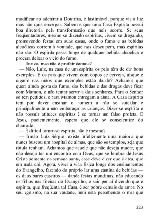 223
modificar ao adentrar a Doutrina, é lastimável, porque viu a luz
mas não quis enxergar. Sabemos que uma Casa Espírita possui
boa diretoria pela transformação que nela ocorre. Se seus
freqüentadores, mesmo se dizendo espíritas, vivem se drogando,
promovendo festas em suas casas, onde o fumo e as bebidas
alcoólicas correm à vontade, que nos desculpem, mas espíritas
não são. O espírita passa longe de qualquer bebida alcoólica e
procura deixar o vício do fumo.
— Enrico, mas não é proibir demais?
— Não, Luiz, na casa de um espírita os pais têm de dar bons
exemplos. E os pais que vivem com copos de cerveja, uísque e
cigarro nas mãos, que exemplos estão dando? Achamos que
quem ainda gosta do fumo, das bebidas e das drogas deve ficar
com Mamon, e não tentar servir a dois senhores. Para o Senhor
só têm pedidos, e para Mamon entregam a alma. A Casa Espírita
tem por dever ensinar o homem a não se suicidar e
principalmente a não embaraçar as crianças. Dizer-se espírita e
não possuir atitudes espíritas é se tornar um falso profeta. E
Jesus, pacientemente, espera que ele se conscientize do
chamado.
— É difícil tornar-se espírita, não é mesmo?
— Irmão Luiz Sérgio, existe infelizmente uma maioria que
nunca buscou um hospital de almas, que são os templos, seja que
rótulo tenham. Achamos que aquele que não deseja mudar, que
não deseja ter um encontro com Deus, que se lembra de Jesus
Cristo somente na semana santa, esse deve dizer que é ateu, que
em nada crê. Agora, viver a vida física longe dos ensinamentos
do Evangelho, fazendo do próprio lar uma cantina de bebidas —
os ditos bares caseiros — dando festas mundanas, não educando
os filhos nas fileiras do Evangelho, e sair por aí dizendo que é
espírita, que freqüenta tal Casa, é ser pobre demais de amor. No
seu egoísmo, na sua vaidade, nem está percebendo o mal que
 