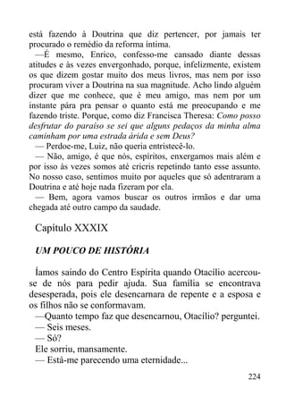 224
está fazendo à Doutrina que diz pertencer, por jamais ter
procurado o remédio da reforma íntima.
—É mesmo, Enrico, confesso-me cansado diante dessas
atitudes e às vezes envergonhado, porque, infelizmente, existem
os que dizem gostar muito dos meus livros, mas nem por isso
procuram viver a Doutrina na sua magnitude. Acho lindo alguém
dizer que me conhece, que é meu amigo, mas nem por um
instante pára pra pensar o quanto está me preocupando e me
fazendo triste. Porque, como diz Francisca Theresa: Como posso
desfrutar do paraíso se sei que alguns pedaços da minha alma
caminham por uma estrada árida e sem Deus?
— Perdoe-me, Luiz, não queria entristecê-lo.
— Não, amigo, é que nós, espíritos, enxergamos mais além e
por isso às vezes somos até cricris repetindo tanto esse assunto.
No nosso caso, sentimos muito por aqueles que só adentraram a
Doutrina e até hoje nada fizeram por ela.
— Bem, agora vamos buscar os outros irmãos e dar uma
chegada até outro campo da saudade.
Capítulo XXXIX
UM POUCO DE HISTÓRIA
Íamos saindo do Centro Espírita quando Otacílio acercou-
se de nós para pedir ajuda. Sua família se encontrava
desesperada, pois ele desencarnara de repente e a esposa e
os filhos não se conformavam.
—Quanto tempo faz que desencarnou, Otacílio? perguntei.
— Seis meses.
— Só?
Ele sorriu, mansamente.
— Está-me parecendo uma eternidade...
 
