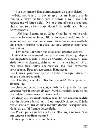 225
— Por que, irmão? Está com saudades do plano físico?
—Não, não é isso. É que sempre fui um bom chefe de
família, cuidava de tudo para a esposa e os filhos e de
repente me vi longe deles. O pior é que não me esquecem,
choram muito e vivem correndo atrás de médiuns em busca
de mensagens.
— Ah! Isso é outra coisa. Sabe, Otacílio, há muito ando
preocupado com o desequilíbrio de alguns médiuns. Isso
acontece com os vaidosos e sem estudo. Acho uma maldade
um médium brincar com coisa tão séria como o sentimento
das pessoas.
— Tem razão, Luiz, por isso estou aqui, pedindo socorro.
Enrico ficou conversando um pouco com ele e logo depois
nos despedimos, indo à casa de Otacílio. A esposa, Olinda,
ainda jovem e elegante, tinha um olhar muito triste e infeliz,
mas seus três filhos adolescentes não nos pareceram
preocupados. Dela nos acercamos. Estremeceu:
— Cruzes, parece-me que o Otacílio está aqui! Abriu os
braços e saiu procurando.
— Otacílio, querido! Otacílio, querido! Sem perceber,
abraçou-me.
— Querido, sei que está aqui, a médium Ângela afirmou que
você não quer ir embora de casa. Venha, querido, sente-se em
sua cadeira, deixe-me sentar no seu colo.
Confesso que era muito triste a cena. Enrico acercou-se dela
e foi intuindo-a a buscar uma Casa respeitável, porque Olinda
estava sendo vítima de uma médium doente, desequilibrada.
No início ela foi ficando desconfiada:
— Penso que estou ficando louca. Otacílio já morreu. Será
que Ângela é médium mesmo?
Enrico aproveitou para nos elucidar:
 