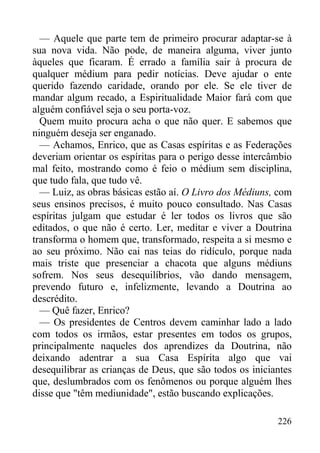 226
— Aquele que parte tem de primeiro procurar adaptar-se à
sua nova vida. Não pode, de maneira alguma, viver junto
àqueles que ficaram. É errado a família sair à procura de
qualquer médium para pedir notícias. Deve ajudar o ente
querido fazendo caridade, orando por ele. Se ele tiver de
mandar algum recado, a Espiritualidade Maior fará com que
alguém confiável seja o seu porta-voz.
Quem muito procura acha o que não quer. E sabemos que
ninguém deseja ser enganado.
— Achamos, Enrico, que as Casas espíritas e as Federações
deveriam orientar os espíritas para o perigo desse intercâmbio
mal feito, mostrando como é feio o médium sem disciplina,
que tudo fala, que tudo vê.
— Luiz, as obras básicas estão aí. O Livro dos Médiuns, com
seus ensinos precisos, é muito pouco consultado. Nas Casas
espíritas julgam que estudar é ler todos os livros que são
editados, o que não é certo. Ler, meditar e viver a Doutrina
transforma o homem que, transformado, respeita a si mesmo e
ao seu próximo. Não cai nas teias do ridículo, porque nada
mais triste que presenciar a chacota que alguns médiuns
sofrem. Nos seus desequilíbrios, vão dando mensagem,
prevendo futuro e, infelizmente, levando a Doutrina ao
descrédito.
— Quê fazer, Enrico?
— Os presidentes de Centros devem caminhar lado a lado
com todos os irmãos, estar presentes em todos os grupos,
principalmente naqueles dos aprendizes da Doutrina, não
deixando adentrar a sua Casa Espírita algo que vai
desequilibrar as crianças de Deus, que são todos os iniciantes
que, deslumbrados com os fenômenos ou porque alguém lhes
disse que "têm mediunidade", estão buscando explicações.
 