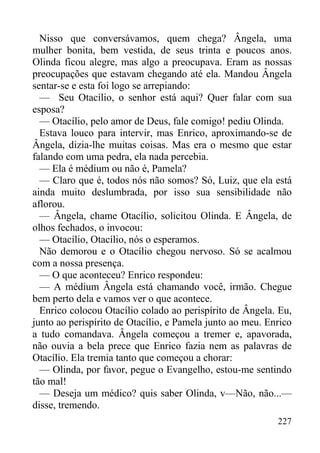 227
Nisso que conversávamos, quem chega? Ângela, uma
mulher bonita, bem vestida, de seus trinta e poucos anos.
Olinda ficou alegre, mas algo a preocupava. Eram as nossas
preocupações que estavam chegando até ela. Mandou Ângela
sentar-se e esta foi logo se arrepiando:
— Seu Otacílio, o senhor está aqui? Quer falar com sua
esposa?
— Otacílio, pelo amor de Deus, fale comigo! pediu Olinda.
Estava louco para intervir, mas Enrico, aproximando-se de
Ângela, dizia-lhe muitas coisas. Mas era o mesmo que estar
falando com uma pedra, ela nada percebia.
— Ela é médium ou não é, Pamela?
— Claro que é, todos nós não somos? Só, Luiz, que ela está
ainda muito deslumbrada, por isso sua sensibilidade não
aflorou.
— Ângela, chame Otacílio, solicitou Olinda. E Ângela, de
olhos fechados, o invocou:
— Otacílio, Otacílio, nós o esperamos.
Não demorou e o Otacílio chegou nervoso. Só se acalmou
com a nossa presença.
— O que aconteceu? Enrico respondeu:
— A médium Ângela está chamando você, irmão. Chegue
bem perto dela e vamos ver o que acontece.
Enrico colocou Otacílio colado ao perispírito de Ângela. Eu,
junto ao perispírito de Otacílio, e Pamela junto ao meu. Enrico
a tudo comandava. Ângela começou a tremer e, apavorada,
não ouvia a bela prece que Enrico fazia nem as palavras de
Otacílio. Ela tremia tanto que começou a chorar:
— Olinda, por favor, pegue o Evangelho, estou-me sentindo
tão mal!
— Deseja um médico? quis saber Olinda, v—Não, não...—
disse, tremendo.
 