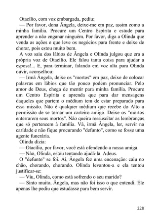 228
Otacílio, com voz embargada, pediu:
— Por favor, dona Ângela, deixe-me em paz, assim como a
minha família. Procure um Centro Espírita e estude para
aprender a não enganar ninguém. Por favor, diga a Olinda que
venda as ações e que leve os negócios para frente e deixe de
chorar, pois estou muito bem.
A voz saiu dos lábios de Ângela e Olinda julgou que era a
própria voz de Otacílio. Ele falou tanta coisa para ajudar a
esposa!... E, para terminar, falando em voz alta para Olinda
ouvir, aconselhou:
— Irmã Ângela, deixe os "mortos" em paz, deixe de colocar
palavras em lábios que tão pouco podem pronunciar. Pelo
amor de Deus, chega de mentir para minha família. Procure
um Centro Espírita e aprenda que para dar mensagens
daqueles que partem o médium tem de estar preparado para
essa missão. Não é qualquer médium que recebe do Alto a
permissão de se tornar um carteiro amigo. Deixe os "mortos
enterrarem seus mortos". Não queira ressuscitar as lembranças
que só pertencem à família. Vá, irmã Ângela, ler, servir na
caridade e não fique procurando "defunto", como se fosse uma
agente funerária.
Olinda dizia:
— Otacílio, por favor, você está ofendendo a nossa amiga.
— Não, Olinda, estou tentando ajudá-la. Adeus.
O "defunto" se foi. Aí, Ângela fez uma encenação: caiu no
chão, chorando, chorando. Olinda levantou-a e ela tentou
justificar-se:
— Viu, Olinda, como está sofrendo o seu marido?
— Sinto muito, Ângela, mas não foi isso o que entendi. Ele
apenas lhe pediu que estudasse para bem servir.
 