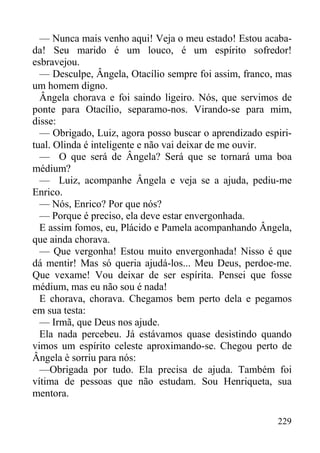 229
— Nunca mais venho aqui! Veja o meu estado! Estou acaba-
da! Seu marido é um louco, é um espírito sofredor!
esbravejou.
— Desculpe, Ângela, Otacílio sempre foi assim, franco, mas
um homem digno.
Ângela chorava e foi saindo ligeiro. Nós, que servimos de
ponte para Otacílio, separamo-nos. Virando-se para mim,
disse:
— Obrigado, Luiz, agora posso buscar o aprendizado espiri-
tual. Olinda é inteligente e não vai deixar de me ouvir.
— O que será de Ângela? Será que se tornará uma boa
médium?
— Luiz, acompanhe Ângela e veja se a ajuda, pediu-me
Enrico.
— Nós, Enrico? Por que nós?
— Porque é preciso, ela deve estar envergonhada.
E assim fomos, eu, Plácido e Pamela acompanhando Ângela,
que ainda chorava.
— Que vergonha! Estou muito envergonhada! Nisso é que
dá mentir! Mas só queria ajudá-los... Meu Deus, perdoe-me.
Que vexame! Vou deixar de ser espírita. Pensei que fosse
médium, mas eu não sou é nada!
E chorava, chorava. Chegamos bem perto dela e pegamos
em sua testa:
— Irmã, que Deus nos ajude.
Ela nada percebeu. Já estávamos quase desistindo quando
vimos um espírito celeste aproximando-se. Chegou perto de
Ângela è sorriu para nós:
—Obrigada por tudo. Ela precisa de ajuda. Também foi
vítima de pessoas que não estudam. Sou Henriqueta, sua
mentora.
 