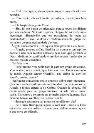 230
— Irmã Henriqueta, vimos ajudar Ângela, mas ela não nos
percebe.
— Tem razão, ela está muito perturbada, mas é uma boa
moça.
— Ela freqüenta alguma Casa?
— Sim, foi em busca de orientação porque todos lhe diziam
que era médium. Na Casa Espírita, chegou-lhe às mãos uma
mensagem, dizendo-lhe que era possuidora de todas as
mediunidades. Ficou vaidosa e, médium iniciante, julgou-se
portadora de uma mediunidade gloriosa.
Ângela ainda chorava. Henriqueta, bem próxima a ela, falou:
— Ângela, procure a Casa Espírita para curar o seu espírito
doente e não para receber aplausos pelo dom que pertence a
Deus. Médium desequilibrado é um doente precisando não de
críticas, mas de exemplos.
Ela falou alto:
— Hoje mesmo vou pedir para ir para um grupo de estudo.
Vou acabar com a sessão que faço em casa. Estou morrendo
de medo. Aquele senhor Otacílio... não deixo de ouvi-lo:
Ângela, estude, estude!
Henriqueta conversou muito conosco sobre suas preocupa-
ções com os desequilíbrios da mediunidade. Separamo-nos de
Ângela e fomos esperá-la no Centro. Quando lá chegou, foi
encaminhada para um grupo iniciante. A sala estava quase
vazia. Ela correu e se sentou na primeira cadeira da mesa. Sua
mentora baixou os olhos. Falei para Pamela:
— Será que essa moça vai tornar-se humilde um dia?
— Se a irmã Henriqueta segurá-la com mão firme e a Casa
orientá-la bem, ela poderá se tornar uma médium normal, que é
a| que serve em silêncio.
 