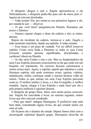 231
O dirigente chegou à sala e Ângela apresentou-se a ele
Delicadamente, o dirigente pediu-lhe para sair da mesa, pois o^
lugares já estavam destinados.
— Tudo errado! Ela, por sentar-se nos primeiros lugares e ele,
por mandá-la sair — observei.
— O que você faria? perguntou-me Pamela. Pensamos um
pouco e falamos:
— Iríamos esperar chegar o dono da cadeira e eles se enten-
deriam.
Depois do incidente da cadeira, iniciou-se a aula. Ângela a
todo momento interferia, dando sua opinião. E todas erradas.
— Essa moça é um poço de vaidade. Vai ser difícil tomar-se
espírita. Como seria linda a Doutrina se todas as suas Casas
tivessem somente pessoas equilibradas, disciplinadas e
caridosas! observou Pamela.
— Aí não seria Centro e sim o céu. Mas os freqüentadores de
uma Casa Espírita precisam conscientizar-se de que estão em um
hospital, em tratamento. Os curiosos buscam cartomancia e
outras coisas mais. Agora, o espírita, aquele que adentrou a vasta
literatura espírita, não pode continuar avaro, egoísta, vaidoso,
maledicente, enfim, continuar sendo o mesmo homem velho de
ontem. Todos os que entram em uma Casa Espírita precisam
curar-se. O melhor médico é Jesus, e o Seu Evangelho, o melhor
remédio. Agora, chegar à Casa Espírita e nada fazer por ela e
pela própria melhoria é egoísmo demais.
O dirigente do grupo falou, falou, mas muito pouco acrescen-
tou. Ângela foi convidada a levar, na semana seguinte, outros
livros que eles estavam estudando.
—Para que tanto? indagou Henriqueta. É preferível uma aula
bem dada, consultando alguns livros, do que estudar tantos em
uma só aula.
Ali ficamos até o término do estudo. Depois fomos falar com o
encarregado espiritual daquele grupo. Henriqueta disse-lhe da
 