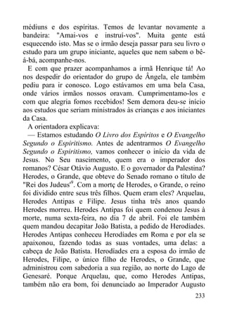 233
médiuns e dos espíritas. Temos de levantar novamente a
bandeira: "Amai-vos e instruí-vos". Muita gente está
esquecendo isto. Mas se o irmão deseja passar para seu livro o
estudo para um grupo iniciante, aqueles que nem sabem o bê-
á-bá, acompanhe-nos.
E com que prazer acompanhamos a irmã Henrique tá! Ao
nos despedir do orientador do grupo de Ângela, ele também
pediu para ir conosco. Logo estávamos em uma bela Casa,
onde vários irmãos nossos oravam. Cumprimentamo-los e
com que alegria fomos recebidos! Sem demora deu-se início
aos estudos que seriam ministrados às crianças e aos iniciantes
da Casa.
A orientadora explicava:
— Estamos estudando O Livro dos Espíritos e O Evangelho
Segundo o Espiritismo. Antes de adentrarmos O Evangelho
Segundo o Espiritismo, vamos conhecer o início da vida de
Jesus. No Seu nascimento, quem era o imperador dos
romanos? César Otávio Augusto. E o governador da Palestina?
Herodes, o Grande, que obteve do Senado romano o título de
"Rei dos Judeus'9
. Com a mortç de Herodes, o Grande, o reino
foi dividido entre seus três filhos. Quem eram eles? Arquelau,
Herodes Antipas e Filipe. Jesus tinha três anos quando
Herodes morreu. Herodes Antipas foi quem condenou Jesus à
morte, numa sexta-feira, no dia 7 de abril. Foi ele também
quem mandou decapitar João Batista, a pedido de Herodíades.
Herodes Antipas conheceu Herodíades em Roma e por ela se
apaixonou, fazendo todas as suas vontades, uma delas: a
cabeça de João Batista. Herodíades era a esposa do irmão de
Herodes, Filipe, o único filho de Herodes, o Grande, que
administrou com sabedoria a sua região, ao norte do Lago de
Genesaré. Porque Arquelau, que, como Herodes Antipas,
também não era bom, foi denunciado ao Imperador Augusto
 