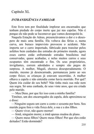 235
Capítulo XL
INTRANSIGÊNCIA FAMILIAR
Este livro tem por finalidade implorar aos encarnados que
tenham piedade do corpo inerte que jaz nas capelas. Não é
porque ele não pode se locomover que vamos desrespeitá-lo.
Naquela Estação do Adeus, presenciávamos a dor e o deses-
pero de mais uma família. Ela voltava das férias e, numa
curva, um buraco imprevisto provocou o acidente. Não
importa ser o carro importado, fabricado para transitar pelos
asfaltos bem cuidados das estradas do primeiro mundo, agora
esses carros estão enfrentando estradas brasileiras mal
conservadas, quase acabadas, e nelas muitos carros e seus
ocupantes têm encontrado o fim. Os seus proprietários,
invigilantes, correm adoidados e sempre são pegos de
surpresa. A mulher, Magali, chorava desesperadamente. O
marido, mesmo já desencarnado, permaneceu junto ao seu
corpo físico; as crianças já estavam socorridas. A mulher
olhava a capela e não entendia como havia morrido. Por quê?
Quem iria cuidar do seu bebê? Não tinha mais sua mãe nem
sua sogra. Só uma cunhada, de seus vinte anos, que era criada
pelo marido.
— Meu Deus, por que fez isso com a minha família?
Timóteo, um dos encarregados da capela, dela aproximou-se
e disse:
—Ninguém segura um carro a cento e sessenta por hora. Seu
marido jogou fora a vida física dele, a sua e a dos filhos.
— Quero viver, não quero morrer!
— Irmã, ninguém morre; a irmã apenas mudou de plano.
— Quero meus filhos! Quero meus filhos! Por que eles estão
deitados? Estão dormindo?
 