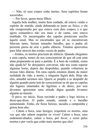 236
— Não, só seus corpos estão inertes. Seus espíritos foram
socorridos.
— Por favor, quero meus filhos.
Aquela bela mulher, muito bem cuidada, ali estava vendo o
espírito do marido, ainda debatendo-se junto ao físico, e ela
não compreendia por que estava com dois corpos; e o que
agora comandava não era mais o de carne, este estava
mutilado. Os encarregados das capelas prestavam auxílio
àquele casal. Mas os encarnados que ali se encontravam
falavam tanto, faziam tamanho barulho, que o padre ali
presente parou de orar e pediu silêncio. Timóteo aproveitou
para falar através das cordas vocais do padre:
—Irmãos, os mortos precisam de silêncio. Quando chegamos
a uma capela, temos de nos conscientizar de que ali está uma
alma preparando-se para a partida. É a hora da verdade, como
não ajudá-la? Se desejamos conversar, não nos custa esperar
algumas horas, depois das despedidas, quando voltarmos às
nossas lides diárias. Em uma capela estamos diante da maior
realidade da vida: a morte, e ninguém fugirá dela. Hoje são
eles, amanhã seremos nós. Querii se propõe a se despedir de
alguém quando parte tem de conscientizar-se de que as capelas
são lugares imantados de lágrimas e de dores, por isso
devemos apresentar uma atitude digna quando levamos
alguém ao túmulo.
O povo, no início, ficou ouvindo o padre e logo iniciou o
disse-que-disse. O padre orando, orando e o barulho
aumentando. Então, ele ficou furioso, sacudiu a campainha e
gritou bem alto:
— Calem a boca, seus hereges, respeitem os mortos, uma
vez que não sabem respeitar os vivos! Calem a boca, seus
endemoni-nhados, calem a boca, por favor, e orem pelos
mortos e por vocês que estão mais mortos que eles!
 