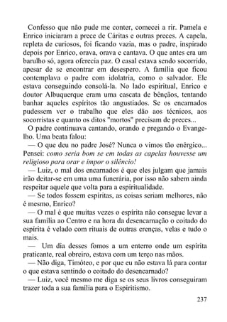 237
Confesso que não pude me conter, comecei a rir. Pamela e
Enrico iniciaram a prece de Cáritas e outras preces. A capela,
repleta de curiosos, foi ficando vazia, mas o padre, inspirado
depois por Enrico, orava, orava e cantava. O que antes era um
barulho só, agora oferecia paz. O casal estava sendo socorrido,
apesar de se encontrar em desespero. A família que ficou
contemplava o padre com idolatria, como o salvador. Ele
estava conseguindo consolá-la. No lado espiritual, Enrico e
doutor Albuquerque eram uma cascata de bênçãos, tentando
banhar aqueles espíritos tão angustiados. Se os encarnados
pudessem ver o trabalho que eles dão aos técnicos, aos
socorristas e quanto os ditos "mortos" precisam de preces...
O padre continuava cantando, orando e pregando o Evange-
lho. Uma beata falou:
— O que deu no padre José? Nunca o vimos tão enérgico...
Pensei: como seria bom se em todas as capelas houvesse um
religioso para orar e impor o silêncio!
— Luiz, o mal dos encarnados é que eles julgam que jamais
irão deitar-se em uma uma funerária, por isso não sabem ainda
respeitar aquele que volta para a espiritualidade.
— Se todos fossem espíritas, as coisas seriam melhores, não
é mesmo, Enrico?
— O mal é que muitas vezes o espírita não consegue levar a
sua família ao Centro e na hora da desencarnação o coitado do
espírita é velado com rituais de outras crenças, velas e tudo o
mais.
— Um dia desses fomos a um enterro onde um espírita
praticante, real obreiro, estava com um terço nas mãos.
— Não diga, Timóteo, e por que eu não estava lá para contar
o que estava sentindo o coitado do desencarnado?
— Luiz, você mesmo me diga se os seus livros conseguiram
trazer toda a sua família para o Espiritismo.
 