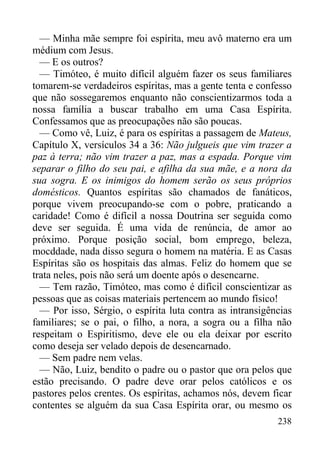 238
— Minha mãe sempre foi espírita, meu avô materno era um
médium com Jesus.
— E os outros?
— Timóteo, é muito difícil alguém fazer os seus familiares
tomarem-se verdadeiros espíritas, mas a gente tenta e confesso
que não sossegaremos enquanto não conscientizarmos toda a
nossa família a buscar trabalho em uma Casa Espírita.
Confessamos que as preocupações não são poucas.
— Como vê, Luiz, é para os espíritas a passagem de Mateus,
Capítulo X, versículos 34 a 36: Não julgueis que vim trazer a
paz à terra; não vim trazer a paz, mas a espada. Porque vim
separar o filho do seu pai, e afilha da sua mãe, e a nora da
sua sogra. E os inimigos do homem serão os seus próprios
domésticos. Quantos espíritas são chamados de fanáticos,
porque vivem preocupando-se com o pobre, praticando a
caridade! Como é difícil a nossa Doutrina ser seguida como
deve ser seguida. É uma vida de renúncia, de amor ao
próximo. Porque posição social, bom emprego, beleza,
mocddade, nada disso segura o homem na matéria. E as Casas
Espíritas são os hospitais das almas. Feliz do homem que se
trata neles, pois não será um doente após o desencarne.
— Tem razão, Timóteo, mas como é difícil conscientizar as
pessoas que as coisas materiais pertencem ao mundo físico!
— Por isso, Sérgio, o espírita luta contra as intransigências
familiares; se o pai, o filho, a nora, a sogra ou a filha não
respeitam o Espiritismo, deve ele ou ela deixar por escrito
como deseja ser velado depois de desencarnado.
— Sem padre nem velas.
— Não, Luiz, bendito o padre ou o pastor que ora pelos que
estão precisando. O padre deve orar pelos católicos e os
pastores pelos crentes. Os espíritas, achamos nós, devem ficar
contentes se alguém da sua Casa Espírita orar, ou mesmo os
 