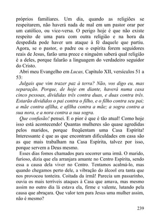 239
próprios familiares. Um dia, quando as religiões se
respeitarem, não haverá nada de mal em um pastor orar por
um católico, ou vice-versa. O perigo hoje é que não existe
respeito de uma para com outra religião e na hora da
despedida pode haver um ataque à fé daquele que partiu.
Agora, se o pastor, o padre ou o espírita forem seguidores
reais de Jesus, farão uma prece e ninguém saberá qual religião
é a deles, porque falarão a linguagem do verdadeiro seguidor
do Cristo.
Abri meu Evangelho em Lucas, Capítulo XII, versículos 51 a
53:
Julgais que vim trazer paz à terra? Não, vos digo eu, mas
separação. Porque, de hoje em diante, haverá numa casa
cinco pessoas, divididas três contra duas, e duas contra três.
Estarão divididos o pai contra o filho, e o filho contra seu pai;
a mãe contra afilha, e afilha contra a mãe; a sogra contra a
sua nora, e a nora contra a sua sogra.
Que confusão! pensei. E o pior é que é tão atual! Como hoje
isso está acontecendo! Quantas mulheres são quase agredidas
pelos maridos, porque freqüentam uma Casa Espírita!
Interessante é que as que encontram dificuldades em casa são
as que mais trabalham na Casa Espírita, talvez por isso,
porque servem a Deus mesmo.
Esses dias fomos chamados para socorrer uma irmã. O marido,
furioso, dizia que ela arranjara amante no Centro Espírita, sendo
essa a causa dela viver no Centro. Tentamos acalmá-lo, mas
quando chegamos perto dele, a vibração do álcool era tanta que
nos provocou tonteira. Coitada da irmã! Parecia um passarinho,
ouvia os mais terríveis ataques à Casa que amava, mas mesmo
assim no outro dia lá estava ela, firme e valente, lutando pela
causa que abraçara. Que valor tem para Jesus uma mulher assim,
não é mesmo?
 