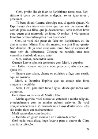 24
— Geni, proíbo-lhe de falar de Espiritismo nesta casa. Espi-
ritismo é coisa do demônio, e depois, só os ignorantes o
procuram.
— Tá bem, doutor Laerte, desculpe-me, só queria ajudar. No
Espiritismo eles iriam ensiná-lo que em vez do senhor dar
comida para sua filha, que já desencarnou, seria melhor levar
para quem está morrendo de fome. O senhor já viu quantos
famintos peram-bulam pelas ruas da cidade?
—Geni, se você não parar de falar em Espiritismo, eu lhe
dou as contas. Minha filha não morreu, ela está lá no quarto.
Não demore, ela já deve estar com fome. Não se esqueça do
suco nem da sobremesa. Coloque na bandeja uma rosa
vermelha, símbolo do nosso amor.
— Sim, senhor, concordou Geni.
Quando Laerte saiu, ela comentou com Marli, a copeira:
— Estão ficando loucos e nem percebem, não sei como
ajudá-los.
— Espere que saiam, chame os espíritos e faça uma sessão
aqui na cozinha.
—Marli, a Doutrina Espírita que eu estudo não força
ninguém a aceitá-la.
— Sabe, Geni, para mim tudo é igual, desde que mexa com
os mortos.
Geni alisou os cabelos de Marli e falou:
— Minha querida, você nunca vai entender a minha religião,
principalmente com as minhas pobres palavras. Se você
desejar conhecê-la é só buscá-la nos livros doutrinários, eles
são muito ricos em ensinamentos!
Marli respondeu, com desdém:
— Detesto ler, gosto mesmo é de livrinho de amor.
Geni nada mais disse, logo levaria para o quarto de Clara
uma farta refeição.
 