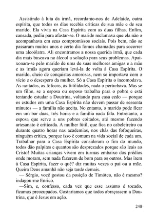 240
Assistindo à luta da irmã, recordamo-nos de Adelaide, outra
espírita, que todos os dias recebia críticas de sua mãe e de seu
marido. Ela vivia na Casa Espírita com as duas filhas. Enfim,
cansada, pediu para afastar-se. O marido reclamava que ela não o
acompanhava em seus compromissos sociais. Pois bem, não se
passaram muitos anos e certo dia fomos chamados para socorrer
uma alcoólatra. Ali encontramos a nossa querida irmã, que cada
dia mais buscava no álcool a solução para seus problemas. Apai-
xonara-se pelo marido de uma de suas melhores amigas e a mãe
e as irmãs agora queriam levá-la de volta à Casa Espírita. O
marido, cheio de conquistas amorosas, nem se importava com o
vício e o desespero da mulher. Só a Casa Espírita o incomodava.
As noitadas, as fofocas, as futilidades, nada o perturbava. Mas se
um filho, se a esposa ou esposo trabalha para o pobre e está
tentando estudar a Doutrina, voltando para casa cedo — porque
os estudos em uma Casa Espírita não devem passar de sessenta
minutos — a família não aceita. No entanto, o marido pode ficar
em um bar duas, três horas e a família nada fala. Entretanto, a
esposa que serve a uns pobres coitados, até mesmo fazendo
artesanato é criticada. A mulher fútil, que fica no cabeleireiro ou
durante quatro horas nas academias, nos chás das fofoqueiras,
ninguém critica, porque isso é comum na vida social de cada um.
Trabalhar para a Casa Espírita consideram o fim do mundo,
todos dão palpites e quantos são desprezados porque são leais ao
Cristo! Muitas crianças vivem em turmas embaixo dos prédios
onde moram, sem nada fazerem de bom para os outros. Mas irem
à Casa Espírita, fazer o quê? diz muitas vezes o pai ou a mãe.
Queira Deus amanhã não seja tarde demais.
— Sérgio, você gostou da posição de Timóteo, não é mesmo?
indagou-me Enrico.
—Sim, e, confesso, cada vez que esse assunto é tocado,
ficamos preocupados. Gostaríamos que todos abraçassem a Dou-
trina, que é Jesus em ação.
 