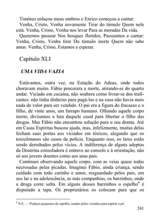 241
Timóteo enlaçou meus ombros e Enrico começou a cantar:
Venha, Cristo, Venha novamente Tirar do túmulo Quem nele
está. Venha, Cristo, Venha nos levar Para as moradas Da vida.
Queremos passear Nos bosques floridos, Passeamos a cantar:
Venha, Cristo, Venha tirar Do túmulo inerte Quem não sabe
amar. Venha, Cristo, Estamos a esperar.
Capítulo XLI
UMA VIDA VAZIA
Estávamos, outra vez, na Estação do Adeus, onde todos
choravam muito. Fábio procurara a morte, atirando-se do quarto
andar. Viciado em cocaína, não soubera como livrar-se dos trafi-
cantes: não tinha dinheiro para pagá-los e na casa não havia mais
nada de valor para ser vendido. O pai era a figura do fracasso e o
filho, de vinte anos, um farrapo humano. Olhando aquele corpo
inerte, divisamos a luta daquele casal para libertar o filho das
drogas. Mas Fábio não encontrou solução para o seu drama. Até
em Casas Espíritas buscou ajuda, mas, infelizmente, muitas delas
fecham suas portas aos viciados em tóxicos, alegando que os
toxicômanos são casos de polícia. Enquanto isso, os lares estão
sendo derrubados pelos vícios. A indiferença de alguns adeptos
da Doutrina consoladora é entrave ao consolo e à orientação, não
só aos jovens doentes como aos seus pais.
Continuei observando aquele corpo, com as veias quase todas
necrosadas pelas picadas. Imaginei Fábio, ainda criança, sendo
cuidado com todo carinho e amor, resguardado pelos pais, em
seu lar e na adolescência, as más companhias, os barzinhos, onde
a droga corre solta. Em alguns desses barzinhos o espelho6
é
disputado a tapa. Os proprietários os colocam para que os
6
N.E. — Pedaços pequenos de espelho, usados pelos viciados para aspirar o pó.
 
